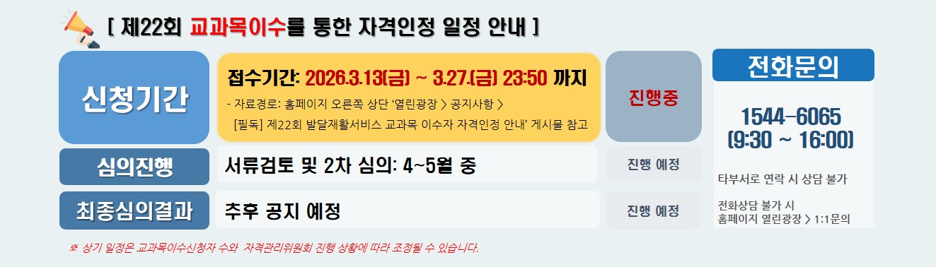[ 제22회 교과목이수를 통한 자격인정 일정 안내 ] / 신청기간 접수기간: 2026.3.13(금) ~ 3.27.(금) 23:50 까지 - 자료경로: 홈페이지 오른쪽 상단 ‘열린광장 > 공지사항 >   [필독] 제22회 발달재활서비스 교과목 이수자 자격인정 안내’ 게시물 참고 / 진행중 / 심의진행  서류검토 및 2차 심의: 4~5월 중 / 진행 예정 / 최종심의결과 추후 공지 예정 / 진행 예정 / 전화문의 1544-6065  (9:30 ~ 16:00)  타 부서로 연락 시 상담불가 전화상담 불가 시 홈페이지  열린광장 > 1:1문의 / ※ 상기 일정은 교과목이수신청자 수와  자격관리위원회 진행 상황에 따라 조정될 수 있습니다. 